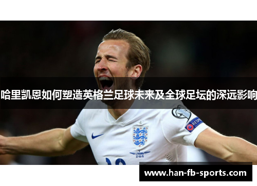 哈里凯恩如何塑造英格兰足球未来及全球足坛的深远影响 哈里凯恩如何塑造英格兰足球未来及全球足坛的深远影响