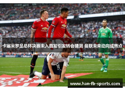 卡塞米罗足总杯决赛未入首发引发转会猜测 曼联未来动向成焦点