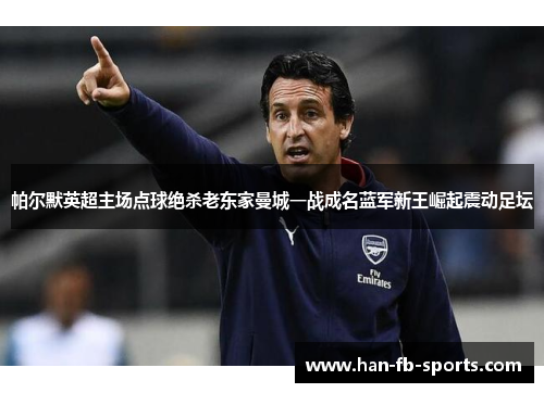 帕尔默英超主场点球绝杀老东家曼城一战成名蓝军新王崛起震动足坛 帕尔默英超主场点球绝杀老东家曼城一战成名蓝军新王崛起震动足坛