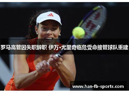 罗马高管因失职辞职 伊万·尤里奇临危受命接管球队重建 罗马高管因失职辞职 伊万·尤里奇临危受命接管球队重建