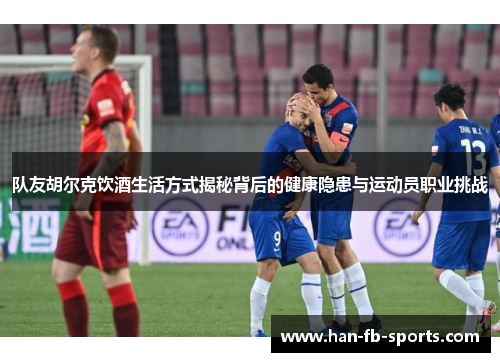队友胡尔克饮酒生活方式揭秘背后的健康隐患与运动员职业挑战