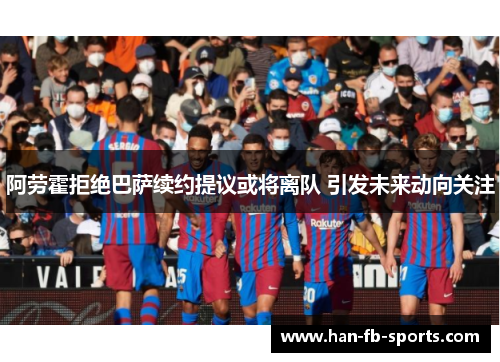 阿劳霍拒绝巴萨续约提议或将离队 引发未来动向关注
